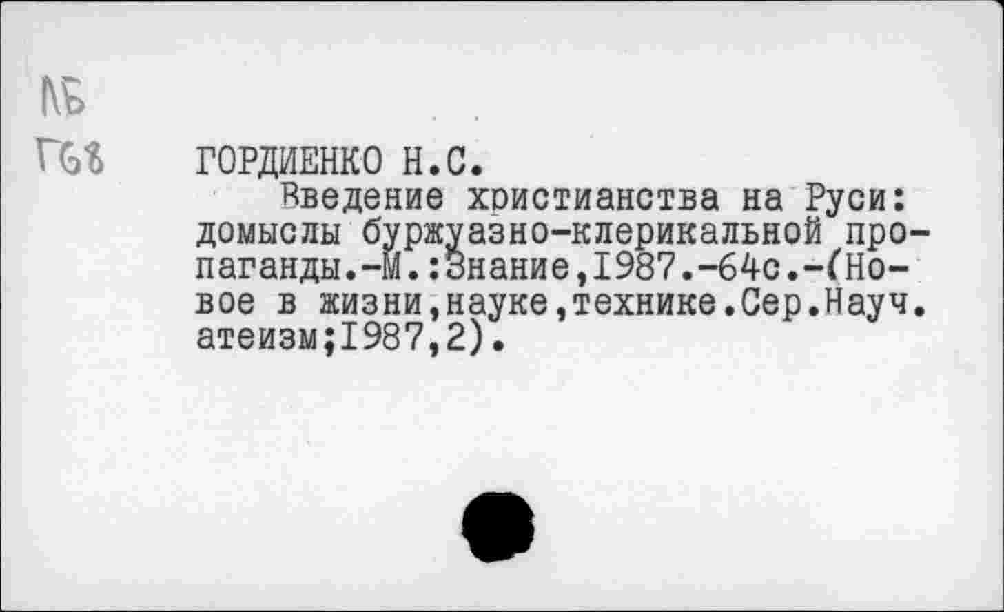 ﻿ГОРДИЕНКО Н.С.
Введение христианства на Руси: домыслы буржуазно-клерикальной про паганды.-М.:3нание,1987.-64с.-^Новое в жизни,науке,технике.Сер.Науч атеизм;1987,2).